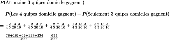 P(\text{Au moins 3 quipes  domicile gagnent}) 
 \\ 
 \\ = P(\text{Les 4 quipes  domicile gagnent})+P(\text{Seulement 3 quipes  domiciles gagnent}) 
 \\ 
 \\ = \frac{1}{4} \frac{2}{5} \frac{13}{20} \frac{3}{10} + \frac{1}{4} \frac{2}{5} \frac{13}{20} \frac{7}{10} + \frac{1}{4} \frac{2}{5} \frac{7}{20} \frac{3}{10} + \frac{1}{4} \frac{3}{5} \frac{13}{20} \frac{3}{10} +\frac{3}{4} \frac{2}{5} \frac{13}{20} \frac{3}{10} 
 \\  
 \\ = \frac{78+182+42+117+234}{4000} = \frac{653}{4000}